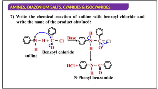 AMINES, DIAZONIUM SALTS, CYANIDES & ISOCYANIDES
7) Write the chemical reaction of aniline with benzoyl chloride and
write the name of the product obtained:
N H
H

 C
O
Cl
aniline
Benzoyl chloride
+
Base
N+
H
H
C
O-
Cl
N C
H O
N-Phenyl benzamide
HCl +
 