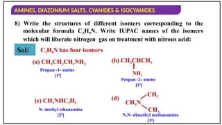 AMINES, DIAZONIUM SALTS, CYANIDES & ISOCYANIDES
8) Write the structures of different isomers corresponding to the
molecular formula C3H9N. Write IUPAC names of the isomers
which will liberate nitrogen gas on treatment with nitrous acid:
C3H9N has four isomers
Sol:
(a) CH3CH2CH2NH2
Propan -1- amine
[10
]
(b) CH3CHCH3
NH2
Propan -2- amine
[10
]
(c) CH3NHC2H5
N- methyl ethanamine
[20
]
(d)
CH3
CH3
CH3N
N,N- dimethyl methanamine
[30
]
 