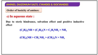 AMINES, DIAZONIUM SALTS, CYANIDES & ISOCYANIDES
Order of basicity of amines:
Due to steric hindrance, solvation effect and positive inductive
effect
c) In aqueous state :
(C2H5)2NH > (C2H5)3N > C2H5NH2 > NH3
(CH3)2NH > CH3 NH2 > (CH3)3N > NH3
 