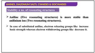 AMINES, DIAZONIUM SALTS, CYANIDES & ISOCYANIDES
 In case of substituted aniline, electron releasing groups like increase
basic strength whereas electron withdrawing groups like decrease it.
 Aniline (Five resonating structures) is more stable than
anilinium ion (Two resonating structures).
Stability α no. of resonating structures
 
