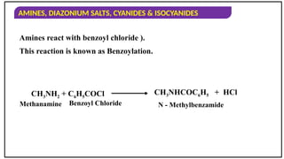 AMINES, DIAZONIUM SALTS, CYANIDES & ISOCYANIDES
Amines react with benzoyl chloride ).
This reaction is known as Benzoylation.
Methanamine Benzoyl Chloride N - Methylbenzamide
CH3NH2 + C6H5COCl CH3NHCOC6H5 + HCl
 