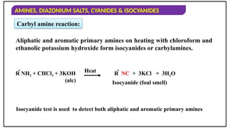 AMINES, DIAZONIUM SALTS, CYANIDES & ISOCYANIDES
Carbyl amine reaction:
Aliphatic and aromatic primary amines on heating with chloroform and
ethanolic potassium hydroxide form isocyanides or carbylamines.
Isocyanide test is used to detect both aliphatic and aromatic primary amines
Heat R  NC + 3KCl + 3H2O
Isocyanide (foul smell)
R NH2 + CHCl3 + 3KOH
(alc)
 