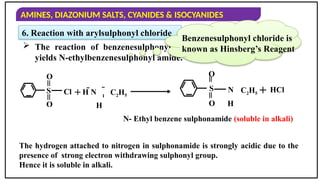 AMINES, DIAZONIUM SALTS, CYANIDES & ISOCYANIDES
6. Reaction with arylsulphonyl chloride
 The reaction of benzenesulphonyl chloride with primary amine
yields N-ethylbenzenesulphonyl amide.
Benzenesulphonyl chloride is
known as Hinsberg’s Reagent
S
=
=
O
O
Cl + 
H N

H
C2H5
S
=
=
O
O
N
H
C2H5 + HCl
N- Ethyl benzene sulphonamide (soluble in alkali)
The hydrogen attached to nitrogen in sulphonamide is strongly acidic due to the
presence of strong electron withdrawing sulphonyl group.
Hence it is soluble in alkali.
 