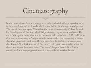 Cinematography
In the music video, Amine is always seen to be included within a two shot as he
is always with one of his friends which could link to him being a social person.
The use of the close up at 2:26 within the music video can signify how he and
his friends game all the time which helps him open up to a new audience. The
use of the upside down shot within the music video which is at 2:37 could show
that maybe something isn't right with the artist or that not everything is shown
about his personality and it could emphasize how he is different to everyone
else. From 2:51 – 3:04, the use of the zoom could have been used to show the
characters within the music video. The use of the pan from 2:34 – 2:36 is
transitioned in a sweeping motion which makes the video flow better.
 
