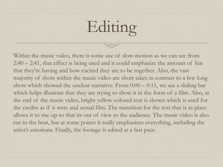 Editing
Within the music video, there is some use of slow-motion as we can see from
2:40 – 2:41, that effect is being used and it could emphasize the amount of fun
that they're having and how excited they are to be together. Also, the vast
majority of shots within the music video are short takes in contrast to a few long
shots which showed the unclear narrative. From 0:00 – 0:11, we see a sliding bar
which helps illustrate that they are trying to show it in the form of a film. Also, at
the end of the music video, bright yellow colored text is shown which is used for
the credits as if it were and actual film. The transition for the text that is in place
allows it to rise up so that its out of view to the audience. The music video is also
cut to the beat, but at some points it really emphasizes everything, including the
artist’s emotions. Finally, the footage is edited at a fast pace.
 