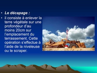 • Le décapage :
• il consiste à enlever la
terre végétale sur une
profondeur d’au
moins 20cm sur
l’emplacement du
terrassement. Cette
opération s’effectue à
l’aide de la niveleuse
ou le scraper.
 