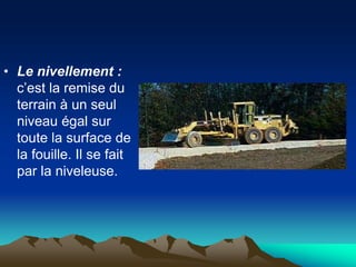 • Le nivellement :
c’est la remise du
terrain à un seul
niveau égal sur
toute la surface de
la fouille. Il se fait
par la niveleuse.
 