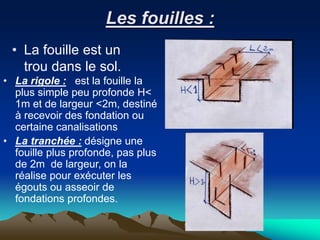 Les fouilles :
• La fouille est un
trou dans le sol.
• La rigole : est la fouille la
plus simple peu profonde H<
1m et de largeur <2m, destiné
à recevoir des fondation ou
certaine canalisations
• La tranchée : désigne une
fouille plus profonde, pas plus
de 2m de largeur, on la
réalise pour exécuter les
égouts ou asseoir de
fondations profondes.
 