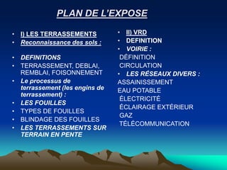 PLAN DE L’EXPOSE
• I) LES TERRASSEMENTS
• Reconnaissance des sols :
• DEFINITIONS
• TERRASSEMENT, DEBLAI,
REMBLAI, FOISONNEMENT
• Le processus de
terrassement (les engins de
terrassement) :
• LES FOUILLES
• TYPES DE FOUILLES
• BLINDAGE DES FOUILLES
• LES TERRASSEMENTS SUR
TERRAIN EN PENTE
• II) VRD
• DEFINITION
• VOIRIE :
DÉFINITION
CIRCULATION
• LES RÉSEAUX DIVERS :
ASSAINISSEMENT
EAU POTABLE
ÉLECTRICITÉ
ÉCLAIRAGE EXTÉRIEUR
GAZ
TÉLÉCOMMUNICATION
 