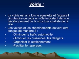 Voirie :
• La voirie est à la fois le squelette et l'appareil
circulatoire qui joue un rôle important dans le
développement de la structure spatiale de la
ville.
• Les voiries et les cheminements doivent être
conçus de manière à :
• -Diminuer le trafic automobile.
• -Diminuer les nuisances; les dangers.
• -Organiser le stationnement.
• -Faciliter le repérage.
 