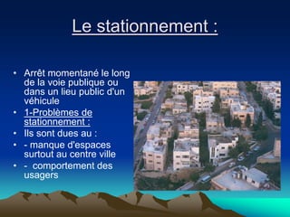 Le stationnement :
• Arrêt momentané le long
de la voie publique ou
dans un lieu public d'un
véhicule
• 1-Problèmes de
stationnement :
• Ils sont dues au :
• - manque d'espaces
surtout au centre ville
• - comportement des
usagers
 