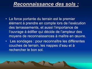 Reconnaissance des sols :
• La force portante du terrain est le premier
élément à prendre en compte lors de l’exécution
des terrassements, et aussi l’importance de
l’ouvrage à édifier qui décide de l’ampleur des
moyens de reconnaissances à maître en œuvre.
• Les sondages : pour reconnaître les différentes
couches de terrain, les nappes d’eau et à
rechercher le bon sol.
 