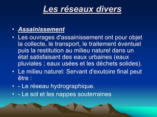 Les réseaux divers
• Assainissement
• Les ouvrages d'assainissement ont pour objet
la collecte, le transport, le traitement éventuel
puis la restitution au milieu naturel dans un
état satisfaisant des eaux urbaines (eaux
pluviales ; eaux usées et les déchets solides).
• Le milieu naturel: Servant d'exutoire final peut
être :
• - Le réseau hydrographique.
• - Le sol et les nappes souterraines
 