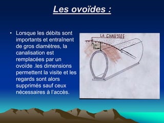 Les ovoïdes :
• Lorsque les débits sont
importants et entraînent
de gros diamètres, la
canalisation est
remplacées par un
ovoïde .les dimensions
permettent la visite et les
regards sont alors
supprimés sauf ceux
nécessaires à l’accès.
 