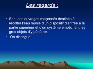 Les regards :
• Sont des ouvrages maçonnés destinés à
récolter l’eau munie d’un dispositif d’entrée à la
partie supérieur et d’un système empêchant les
gros objets d’y pénétrer.
• On distingue:
 