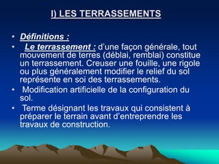 I) LES TERRASSEMENTS
• Définitions :
• Le terrassement : d’une façon générale, tout
mouvement de terres (déblai, remblai) constitue
un terrassement. Creuser une fouille, une rigole
ou plus généralement modifier le relief du sol
représente en soi des terrassements.
• Modification artificielle de la configuration du
sol.
• Terme désignant les travaux qui consistent à
préparer le terrain avant d’entreprendre les
travaux de construction.
 