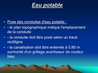 Eau potable
• Pose des conduites d'eau potable :
• - le plan topographique indique l'emplacement
de la conduite
• - la conduite doit être posé selon un tracé
rectiligne
• - la canalisation doit être enterrée à 0.80 m
surmonté d'un grillage avertisseur de couleur
bleu
 