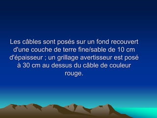 Les câbles sont posés sur un fond recouvert
d'une couche de terre fine/sable de 10 cm
d'épaisseur ; un grillage avertisseur est posé
à 30 cm au dessus du câble de couleur
rouge.
 