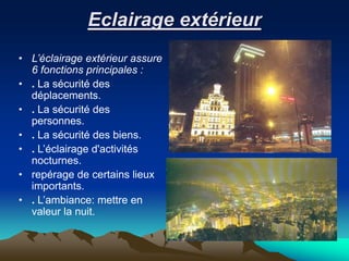 Eclairage extérieur
• L’éclairage extérieur assure
6 fonctions principales :
• . La sécurité des
déplacements.
• . La sécurité des
personnes.
• . La sécurité des biens.
• . L’éclairage d'activités
nocturnes.
• repérage de certains lieux
importants.
• . L’ambiance: mettre en
valeur la nuit.
 