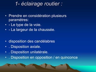 1- éclairage routier :
• Prendre en considération plusieurs
paramètres:
• - Le type de la voie.
• - La largeur de la chaussée.
• disposition des candélabres
• . Disposition axiale.
• . Disposition unilatérale.
• . Disposition en opposition / en quinconce
 