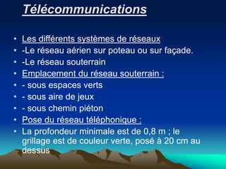 Télécommunications
• Les différents systèmes de réseaux
• -Le réseau aérien sur poteau ou sur façade.
• -Le réseau souterrain
• Emplacement du réseau souterrain :
• - sous espaces verts
• - sous aire de jeux
• - sous chemin piéton
• Pose du réseau téléphonique :
• La profondeur minimale est de 0,8 m ; le
grillage est de couleur verte, posé à 20 cm au
dessus
 