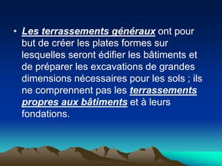 • Les terrassements généraux ont pour
but de créer les plates formes sur
lesquelles seront édifier les bâtiments et
de préparer les excavations de grandes
dimensions nécessaires pour les sols ; ils
ne comprennent pas les terrassements
propres aux bâtiments et à leurs
fondations.
 