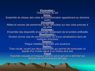 Excavation :
Creusement du sol
Voirie :
Ensemble du réseau des voies de communication appartenant au domaine
public
Circulation
Allées et venues (de personnes ou de véhicules) sur des voies prévues à
cet effet
Éclairage :
Ensemble des dispositifs et appareils dispensant de la lumière artificielle
Ramification :
Division (d'une voie de communication ou d'une canalisation) dans de
multiples directions
Tampon :
Plaque métallique fermant une ouverture
Siphon :
Tube coudé, ouvert aux deux extrémités qui permet de transvaser un
liquide d'un niveau élevé à un niveau plus bas
Fossé
Tranchée creusée en longueur dans le sol et servant à délimiter les
terrains ou à l'écoulement de l'eau
 