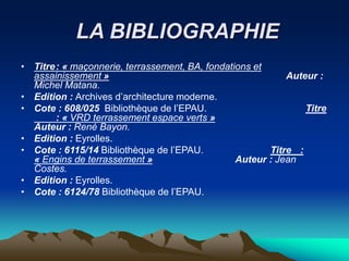 LA BIBLIOGRAPHIE
• Titre: « maçonnerie, terrassement, BA, fondations et
assainissement » Auteur :
Michel Matana.
• Edition : Archives d’architecture moderne.
• Cote : 608/025 Bibliothèque de l’EPAU. Titre
: « VRD terrassement espace verts »
Auteur : René Bayon.
• Edition : Eyrolles.
• Cote : 6115/14 Bibliothèque de l’EPAU. Titre :
« Engins de terrassement » Auteur : Jean
Costes.
• Edition : Eyrolles.
• Cote : 6124/78 Bibliothèque de l’EPAU.
 