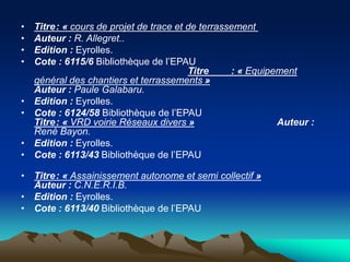 • Titre: « cours de projet de trace et de terrassement
• Auteur : R. Allegret..
• Edition : Eyrolles.
• Cote : 6115/6 Bibliothèque de l’EPAU
Titre : « Equipement
général des chantiers et terrassements »
Auteur : Paule Galabaru.
• Edition : Eyrolles.
• Cote : 6124/58 Bibliothèque de l’EPAU
Titre: « VRD voirie Réseaux divers » Auteur :
René Bayon.
• Edition : Eyrolles.
• Cote : 6113/43 Bibliothèque de l’EPAU
• Titre: « Assainissement autonome et semi collectif »
Auteur : C.N.E.R.I.B.
• Edition : Eyrolles.
• Cote : 6113/40 Bibliothèque de l’EPAU
 