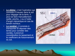 • Le déblai : c’est l’opération qui
consiste à creuser dans le sol
pour dégager de la terre, il
peut se faire manuellement
(pelle, pioche,..) ou à l’aide
d’engin mécanique en cas de
terrain rocheux.
• Le remblai : il consiste à
transporter et déposer des
terres pour combler des
cavités, il prend en
considération le tassement et
le coefficient de foisonnement
du sol.
 
