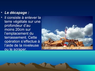 • Le décapage :
• il consiste à enlever la
terre végétale sur une
profondeur d’au
moins 20cm sur
l’emplacement du
terrassement. Cette
opération s’effectue à
l’aide de la niveleuse
ou le scraper.
 