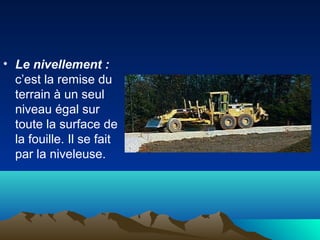 • Le nivellement :
c’est la remise du
terrain à un seul
niveau égal sur
toute la surface de
la fouille. Il se fait
par la niveleuse.
 