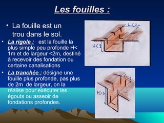 Les fouilles :Les fouilles :
• La fouille est un
trou dans le sol.
• La rigole : est la fouille la
plus simple peu profonde H<
1m et de largeur <2m, destiné
à recevoir des fondation ou
certaine canalisations
• La tranchée : désigne une
fouille plus profonde, pas plus
de 2m de largeur, on la
réalise pour exécuter les
égouts ou asseoir de
fondations profondes.
 