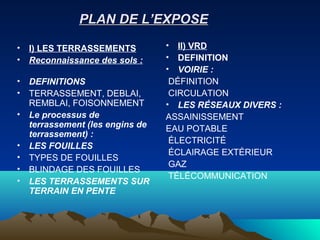 PLAN DE L’EXPOSEPLAN DE L’EXPOSE
• I) LES TERRASSEMENTS
• Reconnaissance des sols :
• DEFINITIONS
• TERRASSEMENT, DEBLAI,
REMBLAI, FOISONNEMENT
• Le processus de
terrassement (les engins de
terrassement) :
• LES FOUILLES
• TYPES DE FOUILLES
• BLINDAGE DES FOUILLES
• LES TERRASSEMENTS SUR
TERRAIN EN PENTE
• II) VRD
• DEFINITION
• VOIRIE :
DÉFINITION
CIRCULATION
• LES RÉSEAUX DIVERS :
ASSAINISSEMENT
EAU POTABLE
ÉLECTRICITÉ
ÉCLAIRAGE EXTÉRIEUR
GAZ
TÉLÉCOMMUNICATION
 