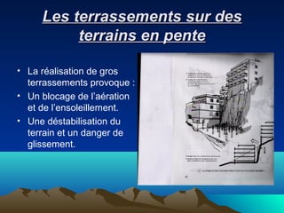 Les terrassements sur desLes terrassements sur des
terrains en penteterrains en pente
• La réalisation de gros
terrassements provoque :
• Un blocage de l’aération
et de l’ensoleillement.
• Une déstabilisation du
terrain et un danger de
glissement.
 