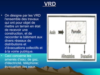 VRDVRD
• On désigne par les VRD
l'ensemble des travaux
qui ont pour objet de
mettre un terrain en état
de recevoir une
construction, et de
raccorder le bâtiment aux
divers réseaux de
distributions et
d’évacuations collectifs et
à la voirie publique.
• Ceci concerne les
amenés d’eau, de gaz,
d'électricité, téléphone;
évacuation des eaux.
 
