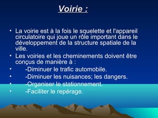 Voirie :Voirie :
• La voirie est à la fois le squelette et l'appareil
circulatoire qui joue un rôle important dans le
développement de la structure spatiale de la
ville.
• Les voiries et les cheminements doivent être
conçus de manière à :
• -Diminuer le trafic automobile.
• -Diminuer les nuisances; les dangers.
• -Organiser le stationnement.
• -Faciliter le repérage.
 