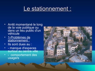Le stationnement :Le stationnement :
• Arrêt momentané le long
de la voie publique ou
dans un lieu public d'un
véhicule
• 1-Problèmes de
stationnement :
• Ils sont dues au :
• - manque d'espaces
surtout au centre ville
• - comportement des
usagers
 