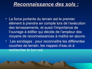 Reconnaissance des sols :Reconnaissance des sols :
• La force portante du terrain est le premier
élément à prendre en compte lors de l’exécution
des terrassements, et aussi l’importance de
l’ouvrage à édifier qui décide de l’ampleur des
moyens de reconnaissances à maître en œuvre.
• Les sondages : pour reconnaître les différentes
couches de terrain, les nappes d’eau et à
rechercher le bon sol.
 
