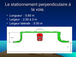 Le stationnement perpendiculaire àLe stationnement perpendiculaire à
la voie.la voie.
• Longueur : 5.80 m
• Largeur : 2.50 à 3 m
• Largeur latérale : 5.00 m
 