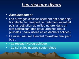 Les réseaux diversLes réseaux divers
• Assainissement
• Les ouvrages d'assainissement ont pour objet
la collecte, le transport, le traitement éventuel
puis la restitution au milieu naturel dans un
état satisfaisant des eaux urbaines (eaux
pluviales ; eaux usées et les déchets solides).
• Le milieu naturel: Servant d'exutoire final peut
être :
• - Le réseau hydrographique.
• - Le sol et les nappes souterraines
 