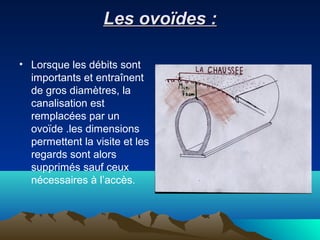 Les ovoïdes :Les ovoïdes :
• Lorsque les débits sont
importants et entraînent
de gros diamètres, la
canalisation est
remplacées par un
ovoïde .les dimensions
permettent la visite et les
regards sont alors
supprimés sauf ceux
nécessaires à l’accès.
 