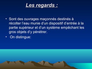 Les regards :Les regards :
• Sont des ouvrages maçonnés destinés à
récolter l’eau munie d’un dispositif d’entrée à la
partie supérieur et d’un système empêchant les
gros objets d’y pénétrer.
• On distingue:
 