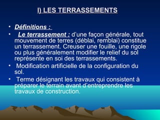 I) LES TERRASSEMENTSI) LES TERRASSEMENTS
• Définitions :
• Le terrassement : d’une façon générale, tout
mouvement de terres (déblai, remblai) constitue
un terrassement. Creuser une fouille, une rigole
ou plus généralement modifier le relief du sol
représente en soi des terrassements.
• Modification artificielle de la configuration du
sol.
• Terme désignant les travaux qui consistent à
préparer le terrain avant d’entreprendre les
travaux de construction.
 