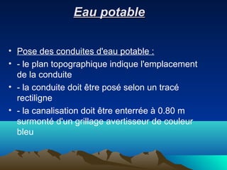 Eau potableEau potable
• Pose des conduites d'eau potable :
• - le plan topographique indique l'emplacement
de la conduite
• - la conduite doit être posé selon un tracé
rectiligne
• - la canalisation doit être enterrée à 0.80 m
surmonté d'un grillage avertisseur de couleur
bleu
 