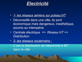 ElectricitéElectricité
• 1- les réseaux aériens sur poteau:HT
• Déconseillé dans une ville; ils sont
économique mais dangereux, inesthétique,
soumis au intempérie.
• Centrale électrique => Réseau HT =>
Distribution
• 2- les réseaux souterrains :
• C’est la distribution de l'électricité à MT
dans la ville
 
