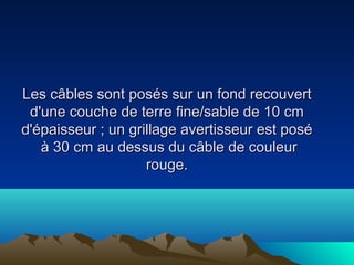 Les câbles sont posés sur un fond recouvertLes câbles sont posés sur un fond recouvert
d'une couche de terre fine/sable de 10 cmd'une couche de terre fine/sable de 10 cm
d'épaisseur ; un grillage avertisseur est poséd'épaisseur ; un grillage avertisseur est posé
à 30 cm au dessus du câble de couleurà 30 cm au dessus du câble de couleur
rouge.rouge.
 