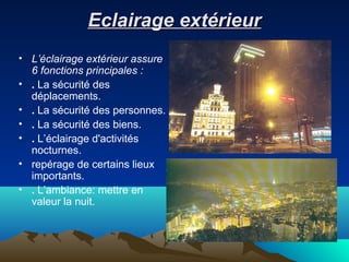 Eclairage extérieurEclairage extérieur
• L’éclairage extérieur assure
6 fonctions principales :
• . La sécurité des
déplacements.
• . La sécurité des personnes.
• . La sécurité des biens.
• . L’éclairage d'activités
nocturnes.
• repérage de certains lieux
importants.
• . L’ambiance: mettre en
valeur la nuit.
 