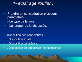 1- éclairage routier :1- éclairage routier :
• Prendre en considération plusieurs
paramètres:
• - Le type de la voie.
• - La largeur de la chaussée.
• disposition des candélabres
• . Disposition axiale.
• . Disposition unilatérale.
• . Disposition en opposition / en quinconce
 