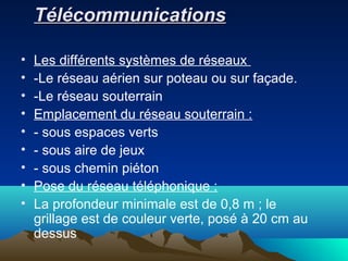 TélécommunicationsTélécommunications
• Les différents systèmes de réseaux
• -Le réseau aérien sur poteau ou sur façade.
• -Le réseau souterrain
• Emplacement du réseau souterrain :
• - sous espaces verts
• - sous aire de jeux
• - sous chemin piéton
• Pose du réseau téléphonique :
• La profondeur minimale est de 0,8 m ; le
grillage est de couleur verte, posé à 20 cm au
dessus
 